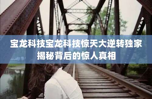 宝龙科技宝龙科技惊天大逆转独家揭秘背后的惊人真相