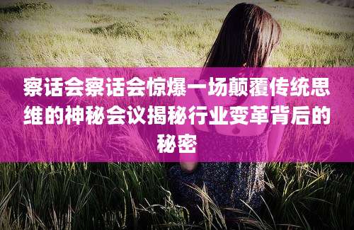 察话会察话会惊爆一场颠覆传统思维的神秘会议揭秘行业变革背后的秘密