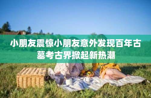 小朋友震惊小朋友意外发现百年古墓考古界掀起新热潮