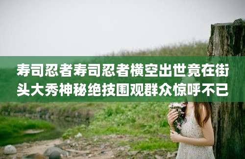 寿司忍者寿司忍者横空出世竟在街头大秀神秘绝技围观群众惊呼不已