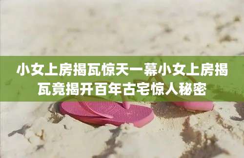 小女上房揭瓦惊天一幕小女上房揭瓦竟揭开百年古宅惊人秘密