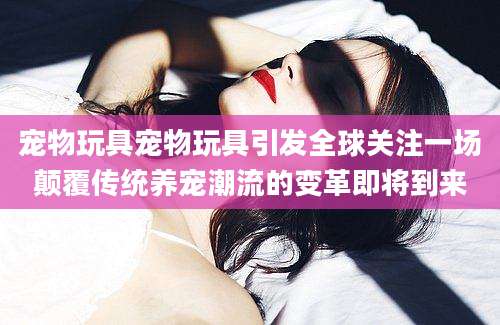 宠物玩具宠物玩具引发全球关注一场颠覆传统养宠潮流的变革即将到来