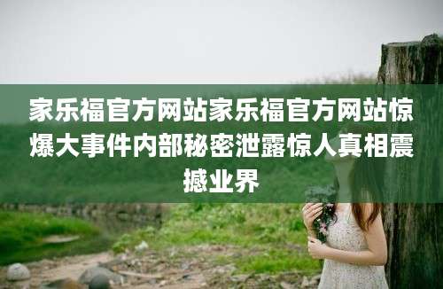 家乐福官方网站家乐福官方网站惊爆大事件内部秘密泄露惊人真相震撼业界