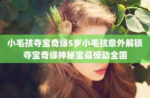 小毛孩夺宝奇缘5岁小毛孩意外解锁夺宝奇缘神秘宝藏惊动全国