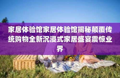 家居体验馆家居体验馆揭秘颠覆传统购物全新沉浸式家居盛宴震惊业界