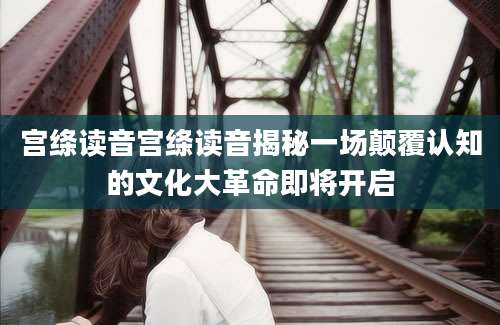 宫绦读音宫绦读音揭秘一场颠覆认知的文化大革命即将开启