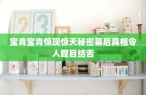 宝青宝青惊现惊天秘密幕后真相令人瞠目结舌