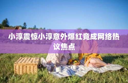 小淳震惊小淳意外爆红竟成网络热议焦点