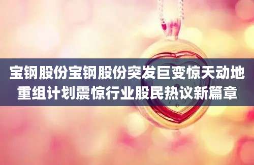 宝钢股份宝钢股份突发巨变惊天动地重组计划震惊行业股民热议新篇章