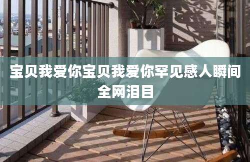宝贝我爱你宝贝我爱你罕见感人瞬间全网泪目