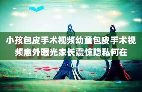 小孩包皮手术视频幼童包皮手术视频意外曝光家长震惊隐私何在