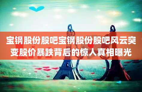宝钢股份股吧宝钢股份股吧风云突变股价暴跌背后的惊人真相曝光