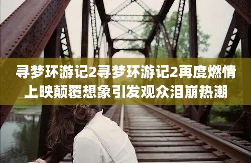 寻梦环游记2寻梦环游记2再度燃情上映颠覆想象引发观众泪崩热潮