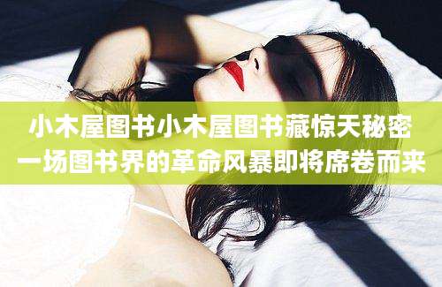 小木屋图书小木屋图书藏惊天秘密一场图书界的革命风暴即将席卷而来