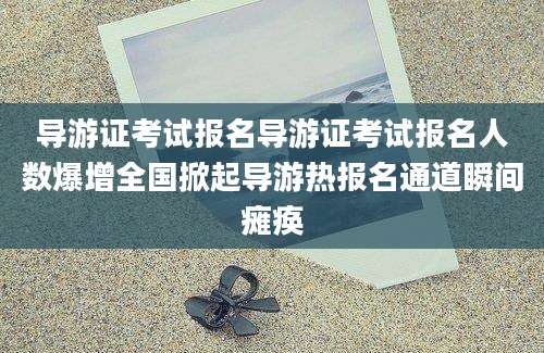 导游证考试报名导游证考试报名人数爆增全国掀起导游热报名通道瞬间瘫痪