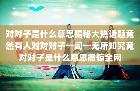 对对子是什么意思揭秘大热话题竟然有人对对对子一词一无所知究竟对对子是什么意思震惊全网