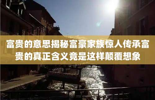 富贵的意思揭秘富豪家族惊人传承富贵的真正含义竟是这样颠覆想象
