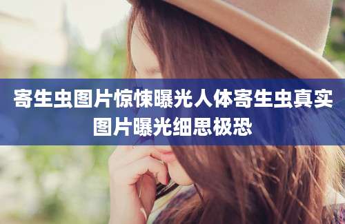 寄生虫图片惊悚曝光人体寄生虫真实图片曝光细思极恐