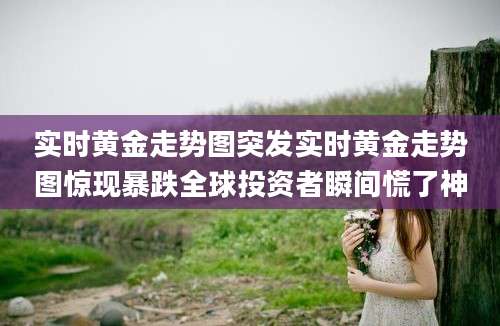 实时黄金走势图突发实时黄金走势图惊现暴跌全球投资者瞬间慌了神