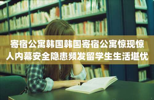 寄宿公寓韩国韩国寄宿公寓惊现惊人内幕安全隐患频发留学生生活堪忧
