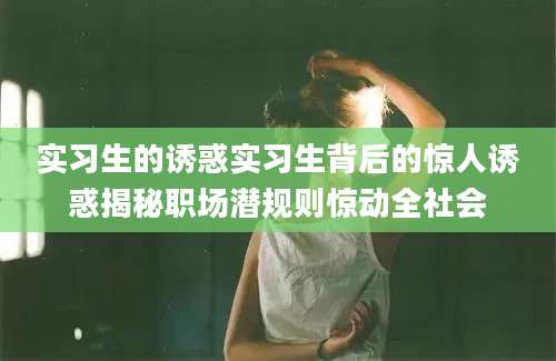 实习生的诱惑实习生背后的惊人诱惑揭秘职场潜规则惊动全社会