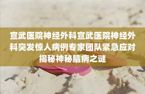 宣武医院神经外科宣武医院神经外科突发惊人病例专家团队紧急应对揭秘神秘脑病之谜
