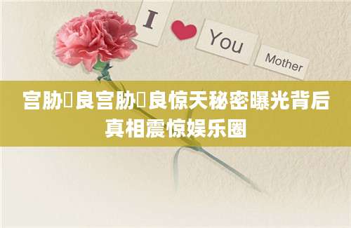 宫胁咲良宫胁咲良惊天秘密曝光背后真相震惊娱乐圈
