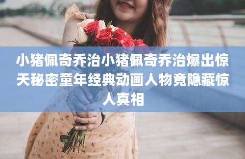 小猪佩奇乔治小猪佩奇乔治爆出惊天秘密童年经典动画人物竟隐藏惊人真相