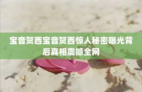 宝音贺西宝音贺西惊人秘密曝光背后真相震撼全网