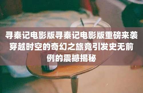 寻秦记电影版寻秦记电影版重磅来袭穿越时空的奇幻之旅竟引发史无前例的震撼揭秘