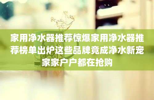 家用净水器推荐惊爆家用净水器推荐榜单出炉这些品牌竟成净水新宠家家户户都在抢购