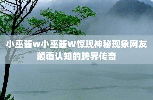 小巫酱w小巫酱W惊现神秘现象网友颠覆认知的跨界传奇