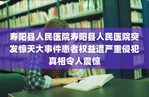 寿阳县人民医院寿阳县人民医院突发惊天大事件患者权益遭严重侵犯真相令人震惊
