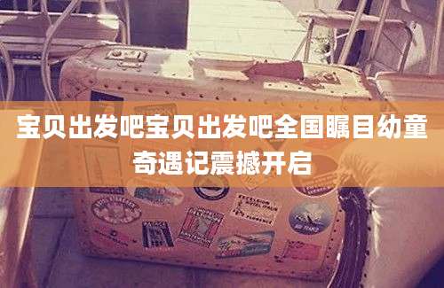 宝贝出发吧宝贝出发吧全国瞩目幼童奇遇记震撼开启