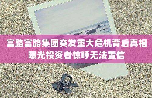 富路富路集团突发重大危机背后真相曝光投资者惊呼无法置信