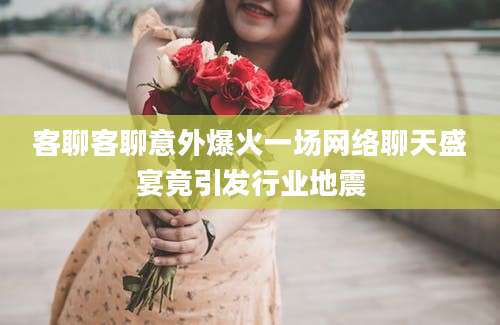 客聊客聊意外爆火一场网络聊天盛宴竟引发行业地震
