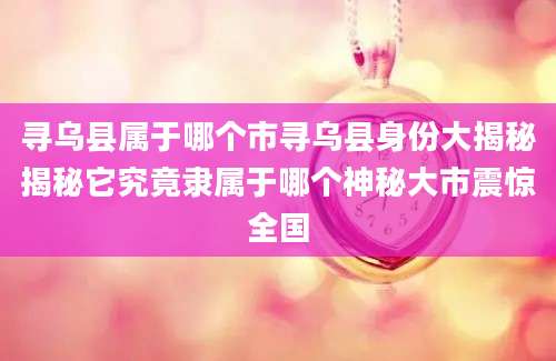 寻乌县属于哪个市寻乌县身份大揭秘揭秘它究竟隶属于哪个神秘大市震惊全国