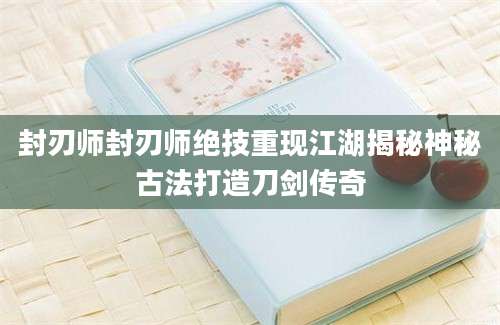 封刃师封刃师绝技重现江湖揭秘神秘古法打造刀剑传奇