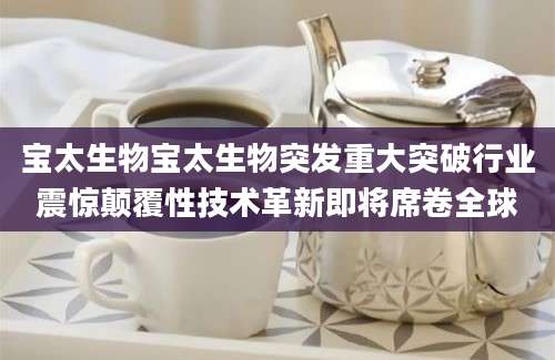 宝太生物宝太生物突发重大突破行业震惊颠覆性技术革新即将席卷全球