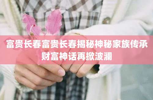 富贵长春富贵长春揭秘神秘家族传承财富神话再掀波澜