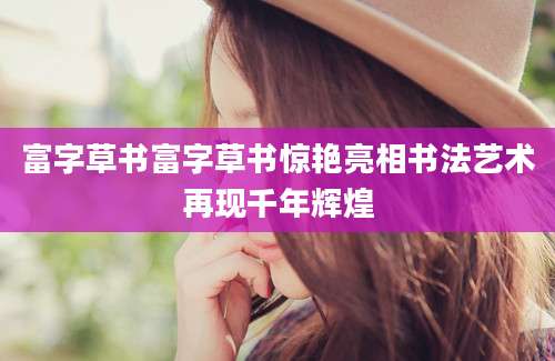 富字草书富字草书惊艳亮相书法艺术再现千年辉煌
