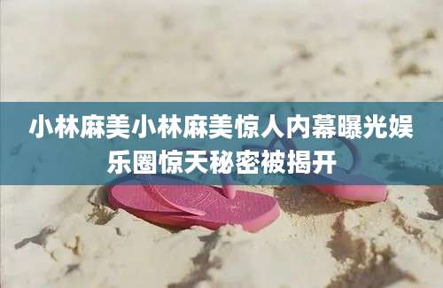 小林麻美小林麻美惊人内幕曝光娱乐圈惊天秘密被揭开