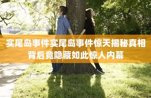 实尾岛事件实尾岛事件惊天揭秘真相背后竟隐藏如此惊人内幕