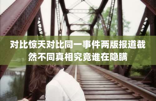 对比惊天对比同一事件两版报道截然不同真相究竟谁在隐瞒