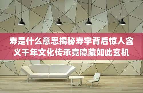 寿是什么意思揭秘寿字背后惊人含义千年文化传承竟隐藏如此玄机