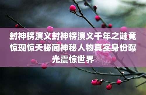 封神榜演义封神榜演义千年之谜竟惊现惊天秘闻神秘人物真实身份曝光震惊世界