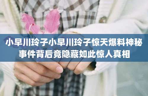 小早川玲子小早川玲子惊天爆料神秘事件背后竟隐藏如此惊人真相