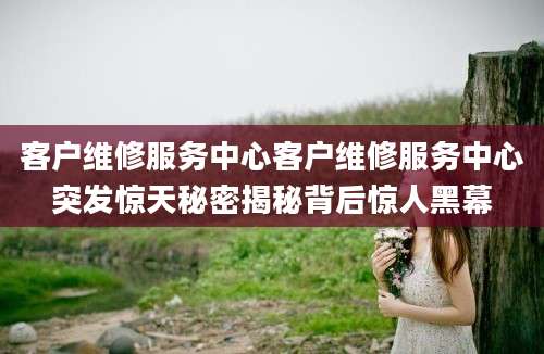 客户维修服务中心客户维修服务中心突发惊天秘密揭秘背后惊人黑幕