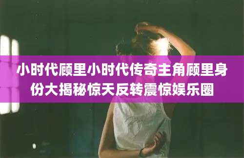 小时代顾里小时代传奇主角顾里身份大揭秘惊天反转震惊娱乐圈