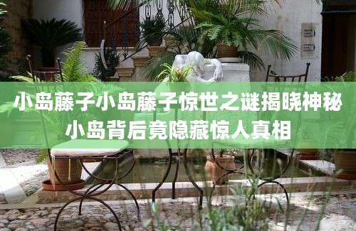 小岛藤子小岛藤子惊世之谜揭晓神秘小岛背后竟隐藏惊人真相